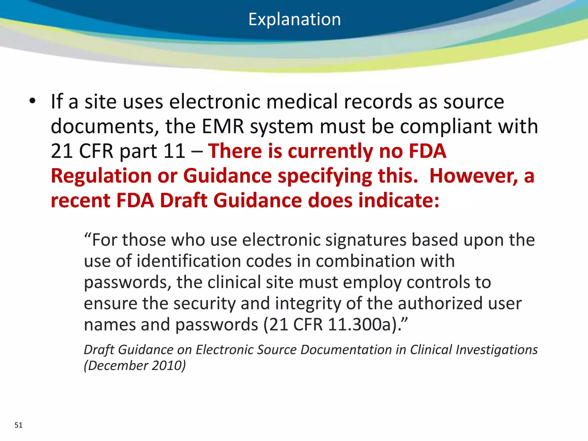 Explanation



     • If a site uses electronic medical records as source
       documents, the EMR system must be compliant with
       21 CFR part 11 – There is currently no FDA
       Regulation or Guidance specifying this. However, a
       recent FDA Draft Guidance does indicate:
          “For those who use electronic signatures based upon the
          use of identification codes in combination with
          passwords, the clinical site must employ controls to
          ensure the security and integrity of the authorized user
          names and passwords (21 CFR 11.300a).”
          Draft Guidance on Electronic Source Documentation in Clinical Investigations
          (December 2010)


51
 