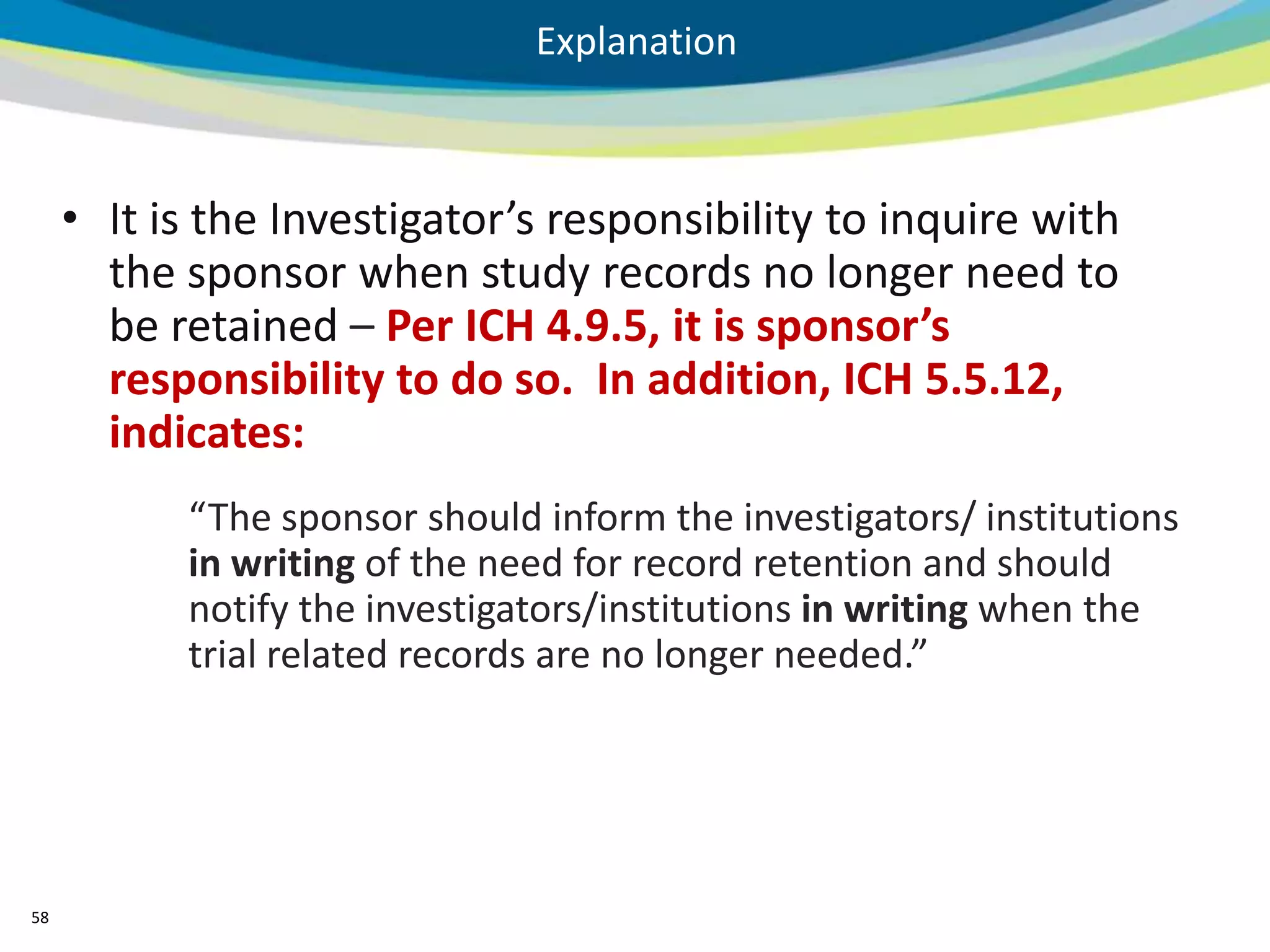 Explanation



     • It is the Investigator’s responsibility to inquire with
       the sponsor when study records no longer need to
       be retained – Per ICH 4.9.5, it is sponsor’s
       responsibility to do so. In addition, ICH 5.5.12,
       indicates:
           “The sponsor should inform the investigators/ institutions
           in writing of the need for record retention and should
           notify the investigators/institutions in writing when the
           trial related records are no longer needed.”




58
 