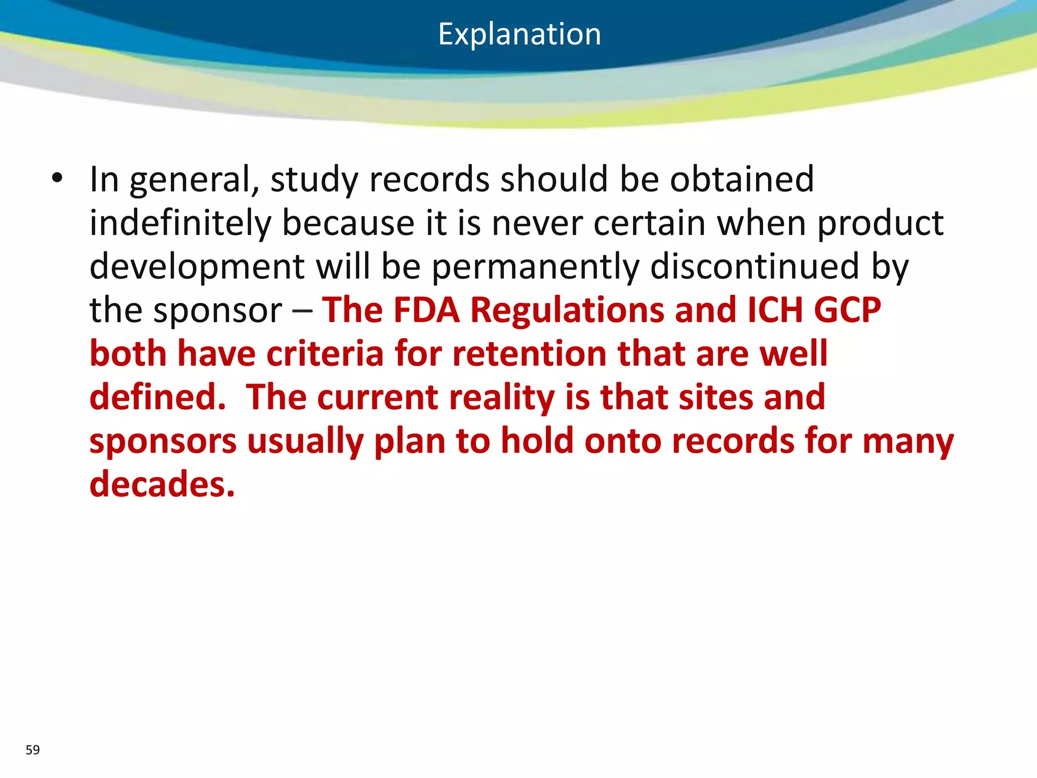 Explanation



     • In general, study records should be obtained
       indefinitely because it is never certain when product
       development will be permanently discontinued by
       the sponsor – The FDA Regulations and ICH GCP
       both have criteria for retention that are well
       defined. The current reality is that sites and
       sponsors usually plan to hold onto records for many
       decades.




59
 