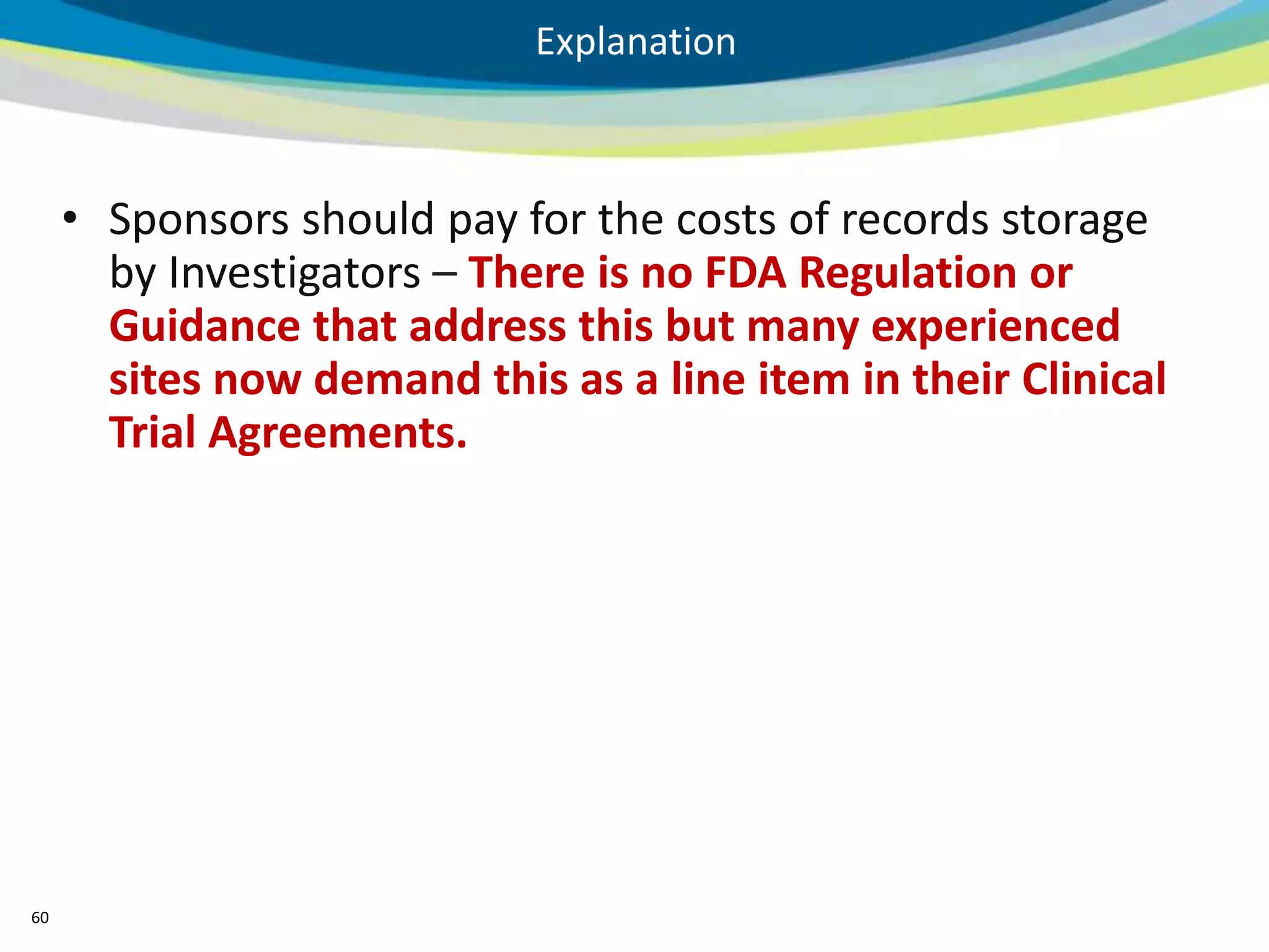 Explanation



     • Sponsors should pay for the costs of records storage
       by Investigators – There is no FDA Regulation or
       Guidance that address this but many experienced
       sites now demand this as a line item in their Clinical
       Trial Agreements.




60
 