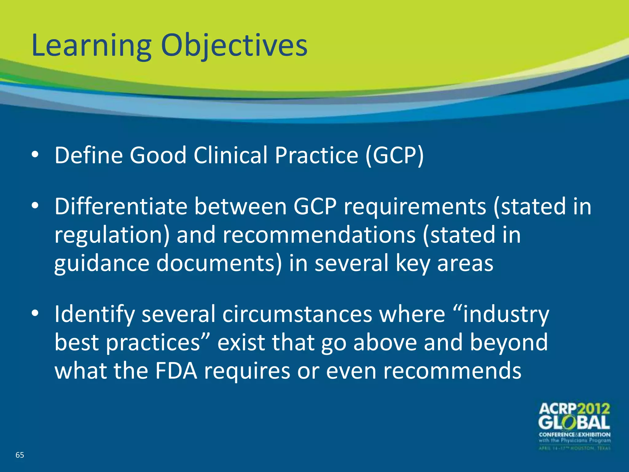Learning Objectives


     • Define Good Clinical Practice (GCP)
     • Differentiate between GCP requirements (stated in
       regulation) and recommendations (stated in
       guidance documents) in several key areas
     • Identify several circumstances where “industry
       best practices” exist that go above and beyond
       what the FDA requires or even recommends


65
 