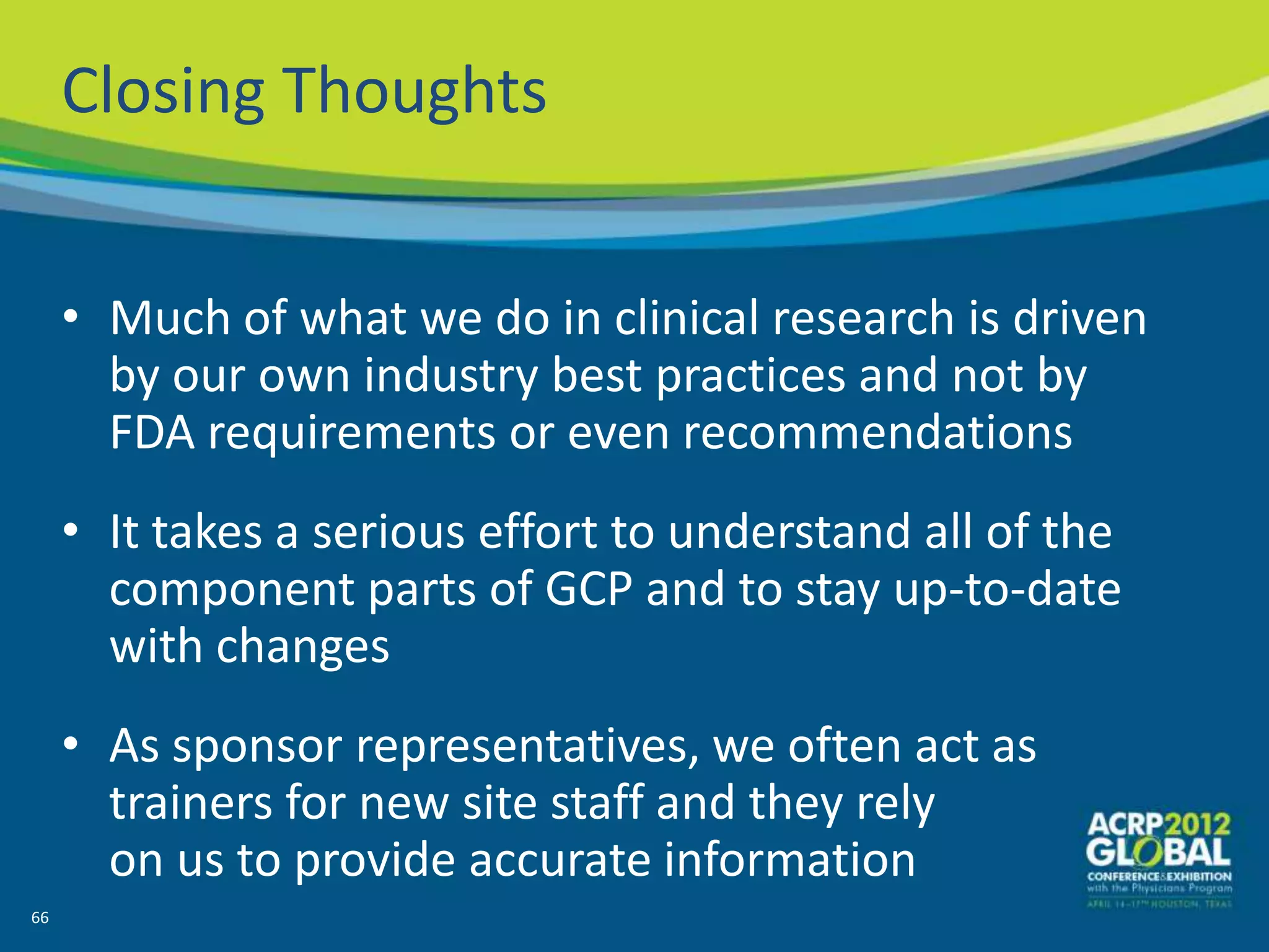 Closing Thoughts


     • Much of what we do in clinical research is driven
       by our own industry best practices and not by
       FDA requirements or even recommendations
     • It takes a serious effort to understand all of the
       component parts of GCP and to stay up-to-date
       with changes
     • As sponsor representatives, we often act as
       trainers for new site staff and they rely
       on us to provide accurate information
66
 