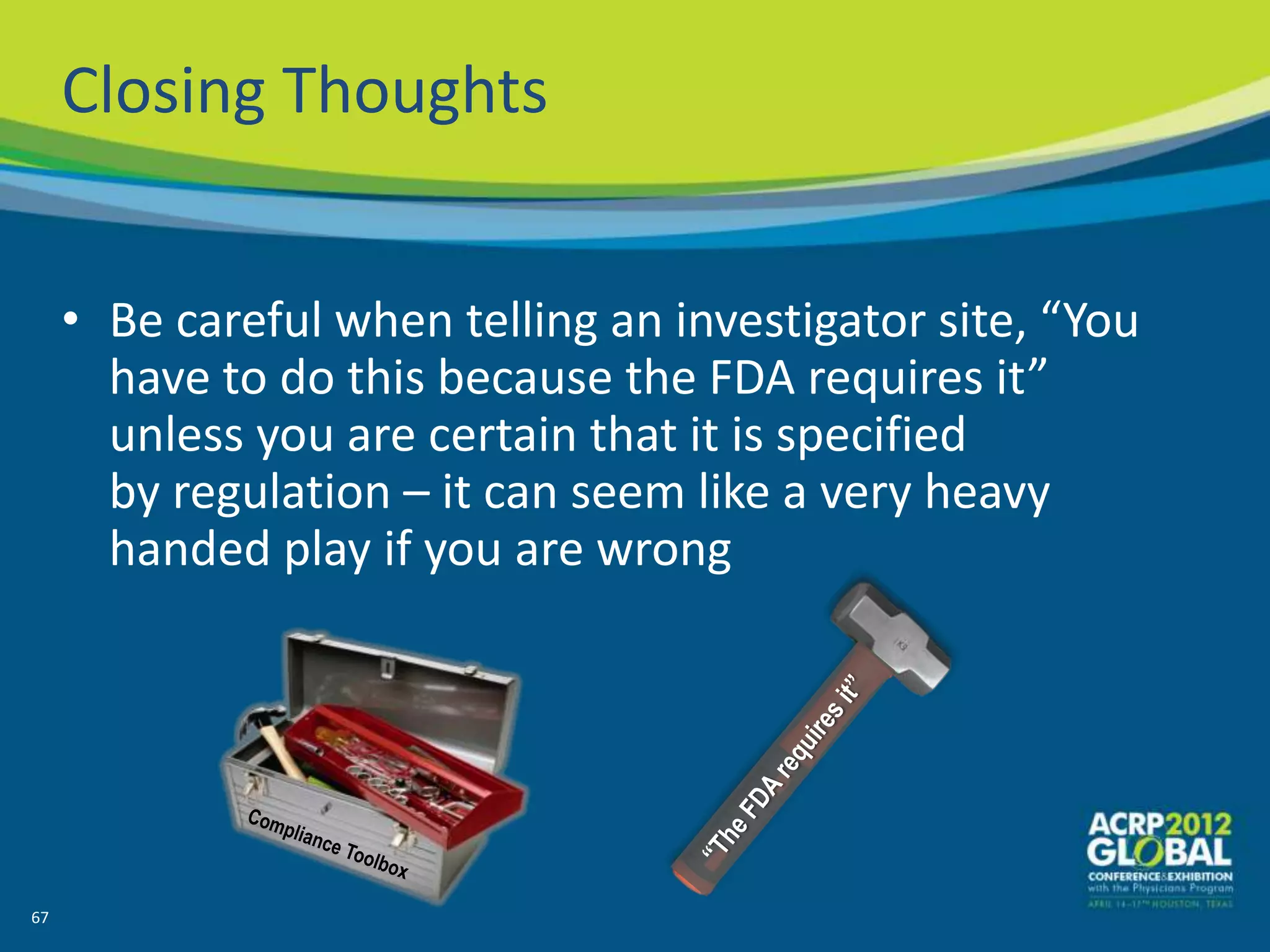 Closing Thoughts


     • Be careful when telling an investigator site, “You
       have to do this because the FDA requires it”
       unless you are certain that it is specified
       by regulation – it can seem like a very heavy
       handed play if you are wrong




67
 