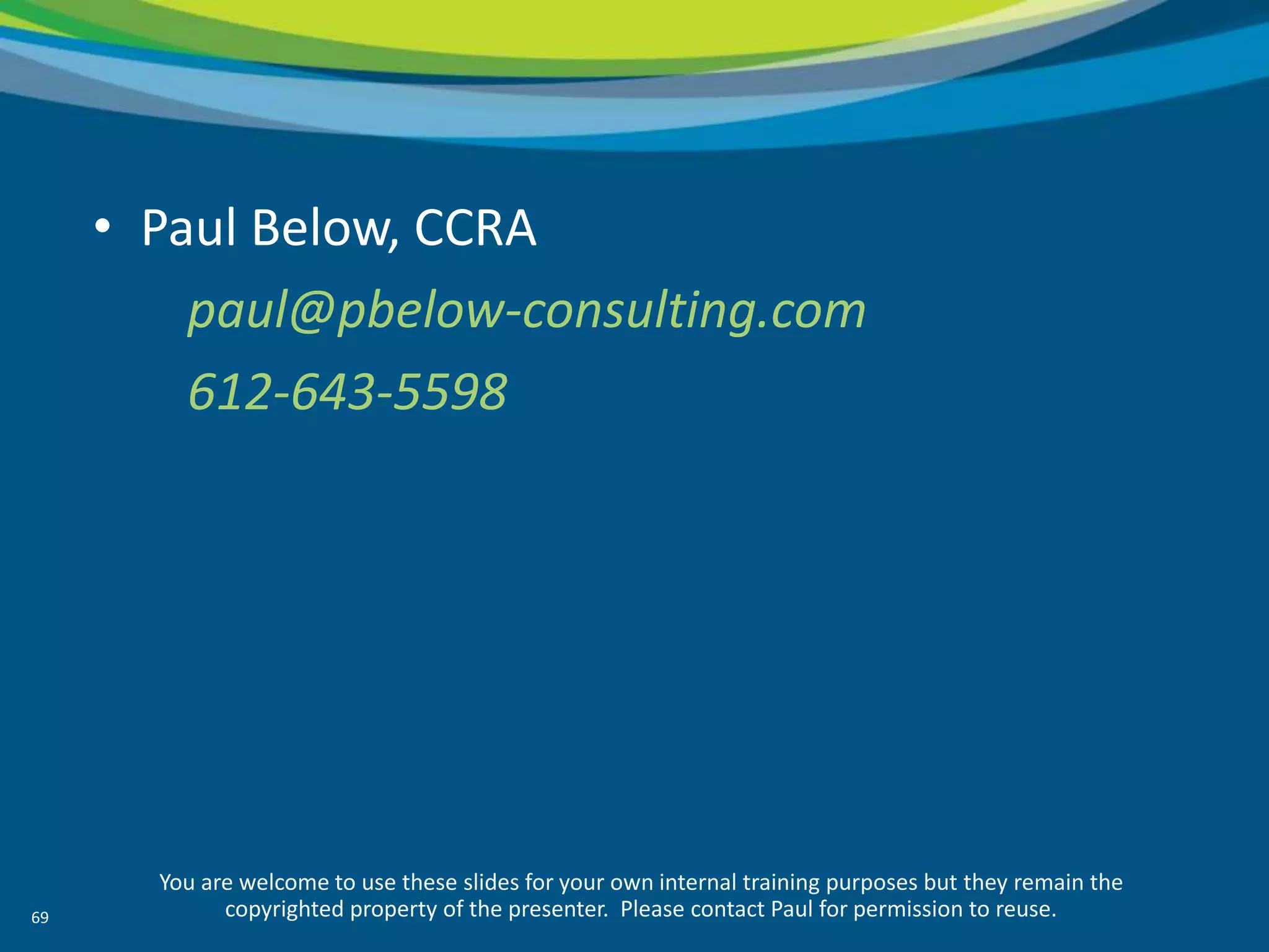 • Paul Below, CCRA
         paul@pbelow-consulting.com
         612-643-5598




       You are welcome to use these slides for your own internal training purposes but they remain the
69           copyrighted property of the presenter. Please contact Paul for permission to reuse.
 