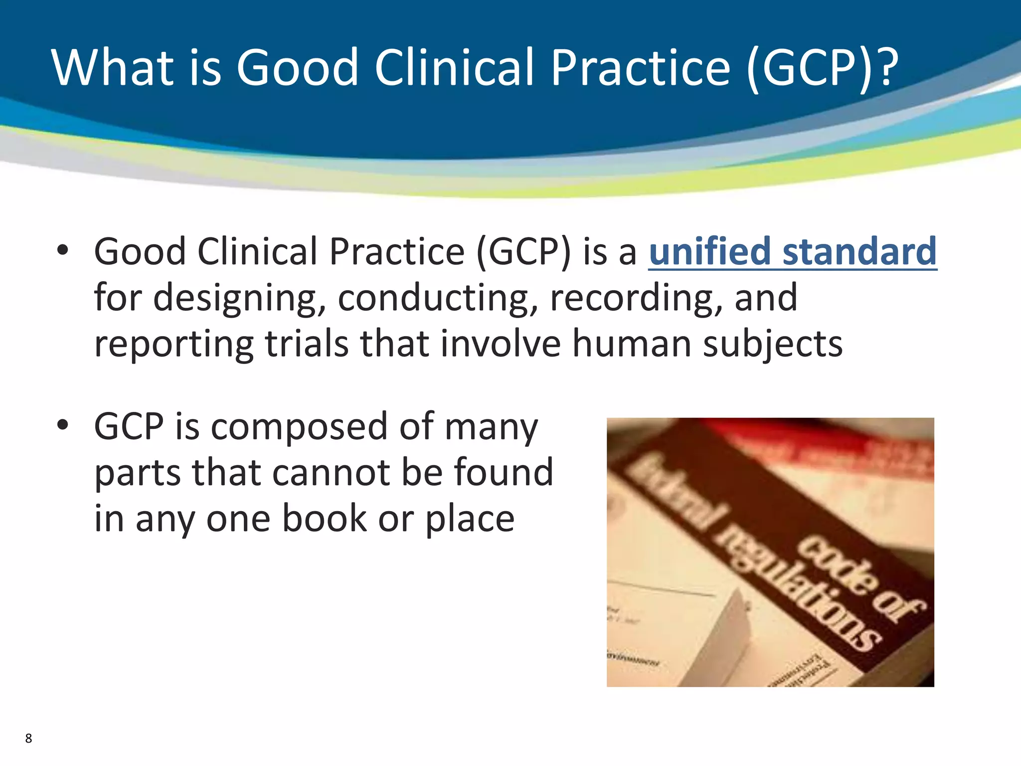 What is Good Clinical Practice (GCP)?


    • Good Clinical Practice (GCP) is a unified standard
      for designing, conducting, recording, and
      reporting trials that involve human subjects
    • GCP is composed of many
      parts that cannot be found
      in any one book or place



8
 