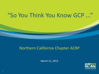 “So You Think You Know GCP ...”



        Northern California Chapter ACRP

                   March 21, 2013


1
 