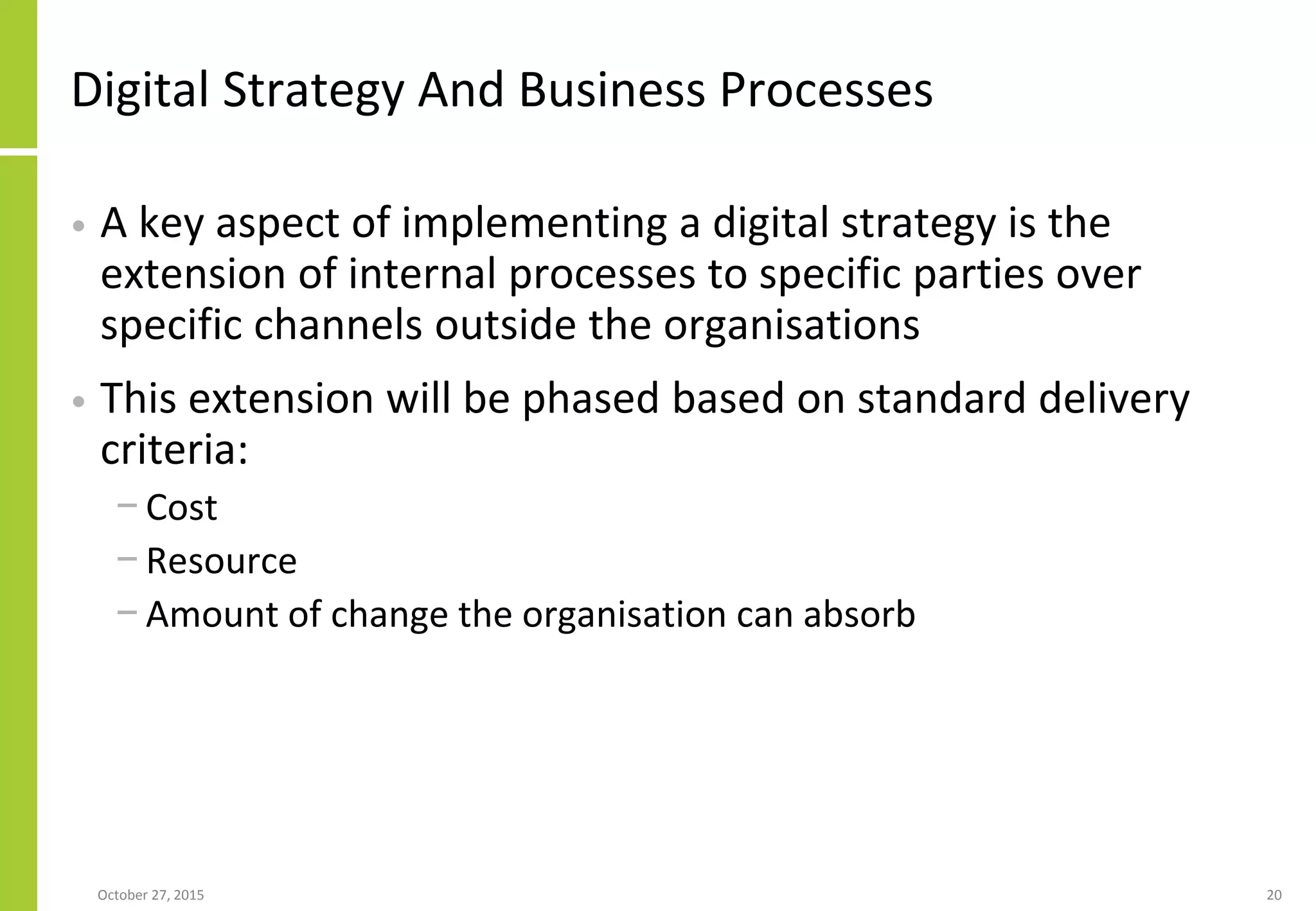 Digital Strategy And Business Processes
• A key aspect of implementing a digital strategy is the
extension of internal processes to specific parties over
specific channels outside the organisations
• This extension will be phased based on standard delivery
criteria:
− Cost
− Resource
− Amount of change the organisation can absorb
January 21, 2016 20
 