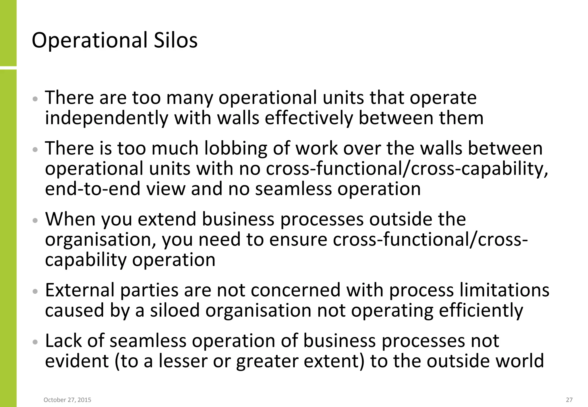 Operational Silos
• There are too many operational units that operate
independently with walls effectively between them
• There is too much lobbing of work over the walls between
operational units with no cross-functional/cross-capability,
end-to-end view and no seamless operation
• When you extend business processes outside the
organisation, you need to ensure cross-functional/cross-
capability operation
• External parties are not concerned with process limitations
caused by a siloed organisation not operating efficiently
• Lack of seamless operation of business processes not
evident (to a lesser or greater extent) to the outside world
January 21, 2016 27
 