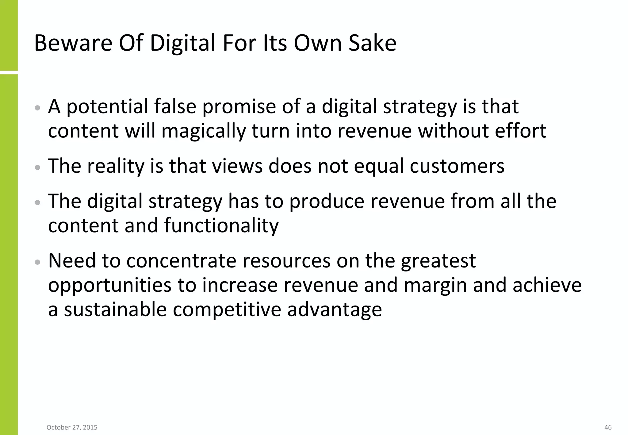 Beware Of Digital For Its Own Sake
• A potential false promise of a digital strategy is that
content will magically turn into revenue without effort
• The reality is that views does not equal customers
• The digital strategy has to produce revenue from all the
content and functionality
• Need to concentrate resources on the greatest
opportunities to increase revenue and margin and achieve
a sustainable competitive advantage
January 21, 2016 46
 