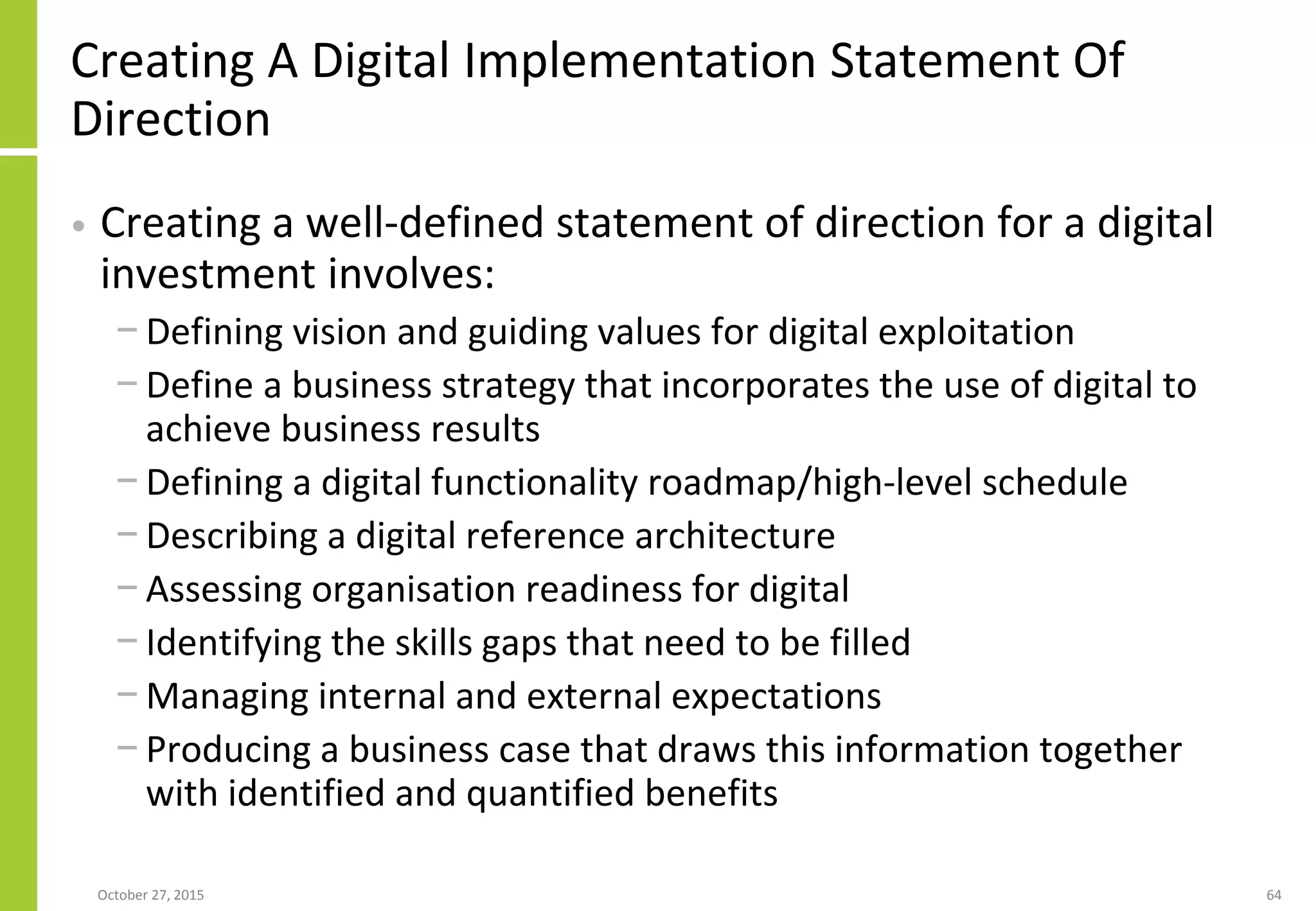 Creating A Digital Implementation Statement Of
Direction
• Creating a well-defined statement of direction for a digital
investment involves:
− Defining vision and guiding values for digital exploitation
− Define a business strategy that incorporates the use of digital to
achieve business results
− Defining a digital functionality roadmap/high-level schedule
− Describing a digital reference architecture
− Assessing organisation readiness for digital
− Identifying the skills gaps that need to be filled
− Managing internal and external expectations
− Producing a business case that draws this information together
with identified and quantified benefits
January 21, 2016 64
 