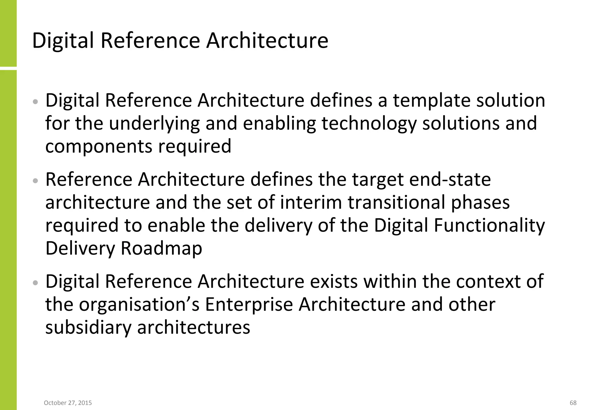 Digital Reference Architecture
• Digital Reference Architecture defines a template solution
for the underlying and enabling technology solutions and
components required
• Reference Architecture defines the target end-state
architecture and the set of interim transitional phases
required to enable the delivery of the Digital Functionality
Delivery Roadmap
• Digital Reference Architecture exists within the context of
the organisation’s Enterprise Architecture and other
subsidiary architectures
January 21, 2016 68
 