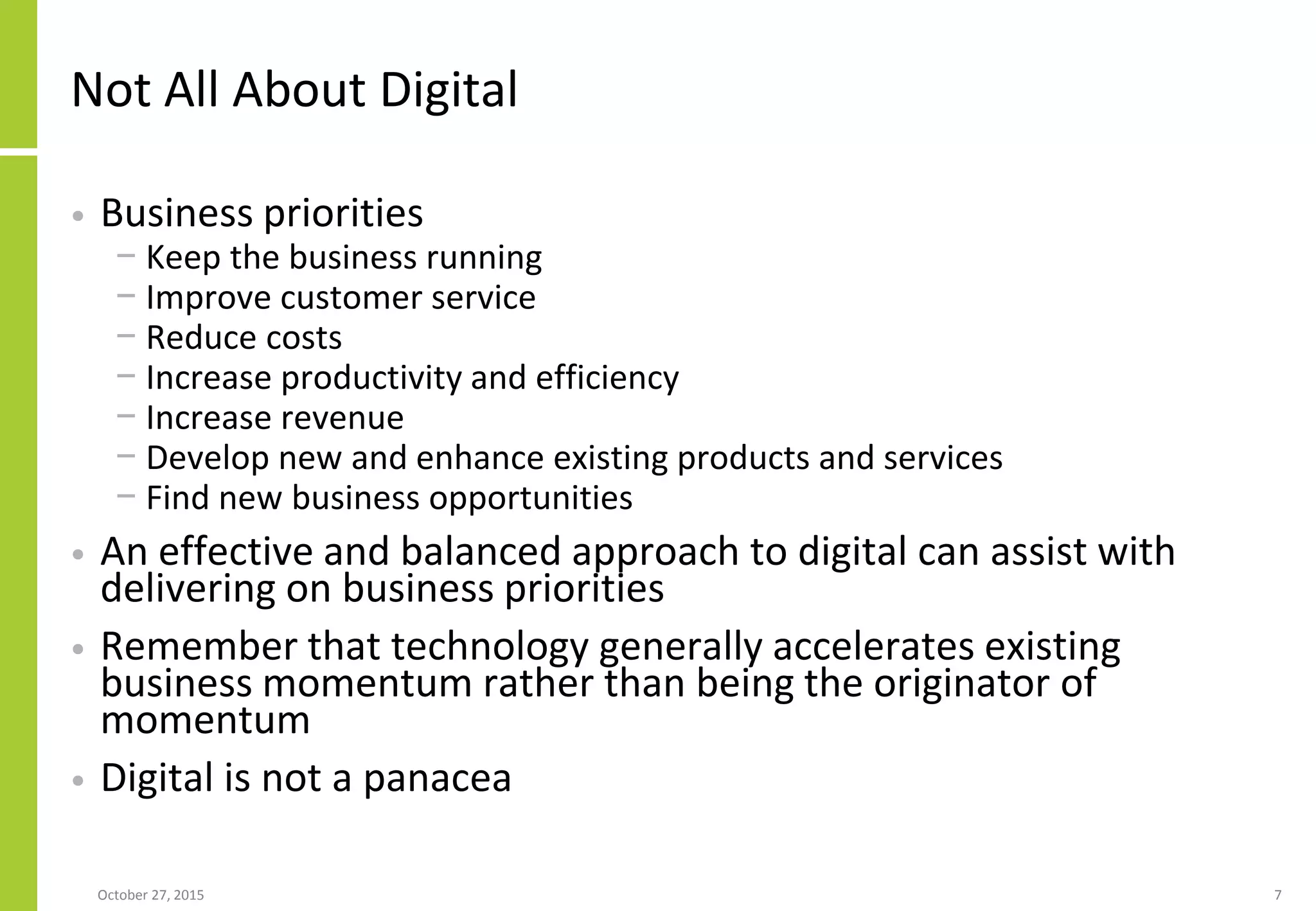 Not All About Digital
• Business priorities
− Keep the business running
− Improve customer service
− Reduce costs
− Increase productivity and efficiency
− Increase revenue
− Develop new and enhance existing products and services
− Find new business opportunities
• An effective and balanced approach to digital can assist with
delivering on business priorities
• Remember that technology generally accelerates existing
business momentum rather than being the originator of
momentum
• Digital is not a panacea
January 21, 2016 7
 