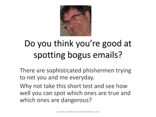 Do you think you’re good at spotting bogus emails? There are sophisticated phishermen trying to net you and me everyday.   Why not take this short test and see how well you can spot which ones are true and which ones are dangerous? Courtesy of http://honestintentions.com 