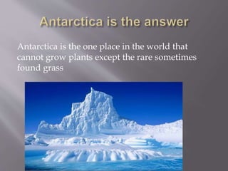 Antarctica is the one place in the world that
cannot grow plants except the rare sometimes
found grass
 