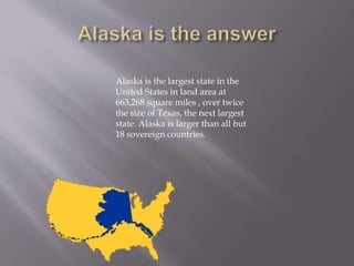 Alaska is the largest state in the
United States in land area at
663,268 square miles , over twice
the size of Texas, the next largest
state. Alaska is larger than all but
18 sovereign countries.
 