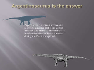 Argentinosaurus was an herbivorous
sauropod dinosaur that is the largest,
heaviest land animal that ever lived. It
lived on the island of South America
during the Cretaceous period.
 