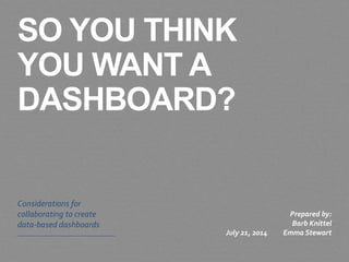SO YOU THINK
YOU WANT A
DASHBOARD?
Considerations for
collaborating to create
data-based dashboards
July 21, 2014
Prepared by:
Barb Knittel
Emma Stewart
 