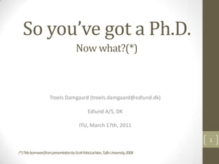 So you’ve got a Ph.D. Troels Damgaard (troels.damgaard@edlund.dk) Edlund A/S, DK ITU, March 17th, 2011 1 Now what?(*) (*) Title borrowed from presentation by Scott MacLachlan, Tufts University, 2008 