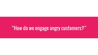 “How do we engage angry customers?”
 