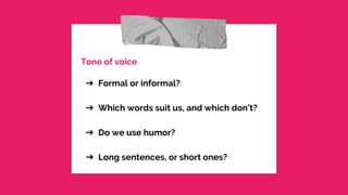 Tone of voice
➔ Formal or informal?
➔ Which words suit us, and which don’t?
➔ Do we use humor?
➔ Long sentences, or short ones?
 