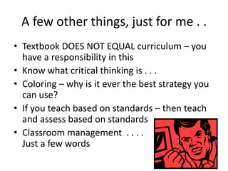A few other things, just for me . .
• Textbook DOES NOT EQUAL curriculum – you
have a responsibility in this
• Know what critical thinking is . . .
• Coloring – why is it ever the best strategy you
can use?
• If you teach based on standards – then teach
and assess based on standards
• Classroom management . . . .
Just a few words
 