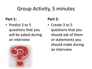 Group Activity, 5 minutes
Part 1:
• Predict 3 to 5
questions that you
will be asked during
an interview
Part 2:
• Create 3 to 5
questions that you
should ask of them
or statements you
should make during
an interview
 