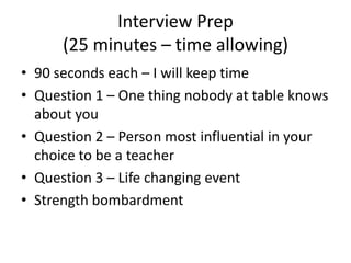Interview Prep
(25 minutes – time allowing)
• 90 seconds each – I will keep time
• Question 1 – One thing nobody at table knows
about you
• Question 2 – Person most influential in your
choice to be a teacher
• Question 3 – Life changing event
• Strength bombardment
 