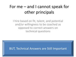 For me – and I cannot speak for
other principals
I hire based on fit, talent, and potential
and/or willingness to be coached as
opposed to correct answers on
technical questions
BUT, Technical Answers are Still Important
 