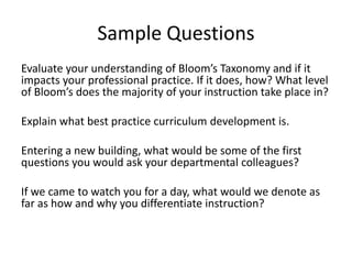 Sample Questions
Evaluate your understanding of Bloom’s Taxonomy and if it
impacts your professional practice. If it does, how? What level
of Bloom’s does the majority of your instruction take place in?
Explain what best practice curriculum development is.
Entering a new building, what would be some of the first
questions you would ask your departmental colleagues?
If we came to watch you for a day, what would we denote as
far as how and why you differentiate instruction?
 
