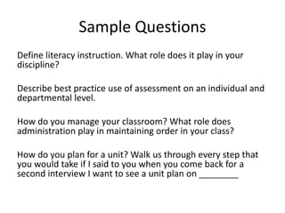 Sample Questions
Define literacy instruction. What role does it play in your
discipline?
Describe best practice use of assessment on an individual and
departmental level.
How do you manage your classroom? What role does
administration play in maintaining order in your class?
How do you plan for a unit? Walk us through every step that
you would take if I said to you when you come back for a
second interview I want to see a unit plan on ________
 