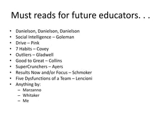 Must reads for future educators. . .
• Danielson, Danielson, Danielson
• Social Intelligence – Goleman
• Drive – Pink
• 7 Habits – Covey
• Outliers – Gladwell
• Good to Great – Collins
• SuperCrunchers – Ayers
• Results Now and/or Focus – Schmoker
• Five Dysfunctions of a Team – Lencioni
• Anything by:
– Marzanno
– Whitaker
– Me
 