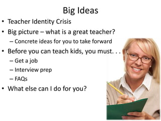 Big Ideas
• Teacher Identity Crisis
• Big picture – what is a great teacher?
– Concrete ideas for you to take forward
• Before you can teach kids, you must. . .
– Get a job
– Interview prep
– FAQs
• What else can I do for you?
 