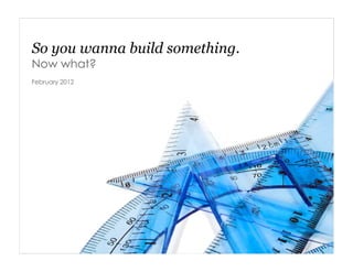 So you wanna build something.
Now what?
February 2012
 