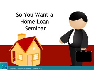 So You Want a
         Home Loan
           Seminar




Saunders Learning Group, LLC, Andover, KS
 