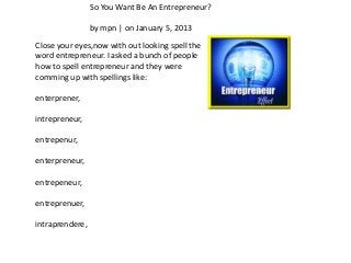 So You Want Be An Entrepreneur?

                 by mpn | on January 5, 2013
Close your eyes,now with out looking spell the
word entrepreneur. I asked a bunch of people
how to spell entrepreneur and they were
comming up with spellings like:

enterprener,

intrepreneur,

entrepenur,

enterpreneur,

entrepeneur,

entreprenuer,

intraprendere,
 