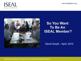 So You Want  To Be An  ISEAL Member? David Gould – April, 2010 