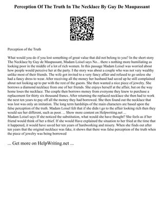 Perception Of The Truth In The Necklace By Guy De Maupassant
Perception of the Truth
What would you do if you lost something of great value that did not belong to you? In the short story
The Necklace by Guy de Maupassant, Madam Loisel says No... there s nothing more humiliating as
looking poor in the middle of a lot of rich women. In this passage Madam Loisel was worried about
how people would perceive her at the party. I the story was about a couple who was not very wealthy
unlike most of their friends. The wife got invited to a very fancy affair and refused to go unless she
had a fancy dress to wear. After receiving all the money her husband had saved up he still complained
about not looking up to par with the rest of the guests. She then wanted a nice piece of jewelry. She
borrows a diamond necklace from one of her friends. She enjoys herself at the affair, but on the way
home loses the necklace. The couple then borrows money from everyone they knew to purchase a
replacement for thirty six thousand francs. After returning the replaced necklace she then had to work
the next ten years to pay off all the money they had borrowed. She then found out the necklace that
was lost was only an imitation. The long term hardships of the main characters are based upon the
false perception of the truth. Madam Loisel felt that if she didn t go to the affair looking rich then they
would see her different, such as poor. ... Show more content on Helpwriting.net ...
Madam Loisel says If she noticed the substitution, what would she have thought? She feels as if her
friend would think of her a thief. If she would Have explained the situation to her fried at the time that
it happened, it would have saved her ten years of hardworking and misery. When she finds out after
ten years that the original necklace was fake, it shows that there was false perception of the truth when
the piece of jewelry was being borrowed
... Get more on HelpWriting.net ...
 