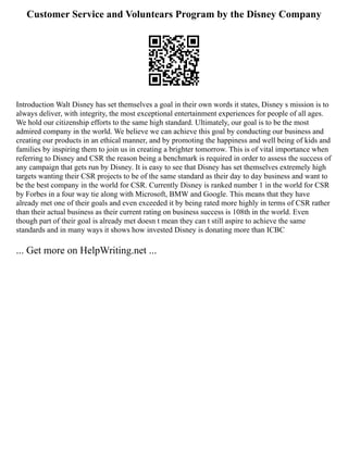 Customer Service and Voluntears Program by the Disney Company
Introduction Walt Disney has set themselves a goal in their own words it states, Disney s mission is to
always deliver, with integrity, the most exceptional entertainment experiences for people of all ages.
We hold our citizenship efforts to the same high standard. Ultimately, our goal is to be the most
admired company in the world. We believe we can achieve this goal by conducting our business and
creating our products in an ethical manner, and by promoting the happiness and well being of kids and
families by inspiring them to join us in creating a brighter tomorrow. This is of vital importance when
referring to Disney and CSR the reason being a benchmark is required in order to assess the success of
any campaign that gets run by Disney. It is easy to see that Disney has set themselves extremely high
targets wanting their CSR projects to be of the same standard as their day to day business and want to
be the best company in the world for CSR. Currently Disney is ranked number 1 in the world for CSR
by Forbes in a four way tie along with Microsoft, BMW and Google. This means that they have
already met one of their goals and even exceeded it by being rated more highly in terms of CSR rather
than their actual business as their current rating on business success is 108th in the world. Even
though part of their goal is already met doesn t mean they can t still aspire to achieve the same
standards and in many ways it shows how invested Disney is donating more than ICBC
... Get more on HelpWriting.net ...
 