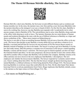 The Theme Of Herman Melville sBartleby, The Scrivener
Herman Melville s short story Bartleby, the Scrivener reveals different themes such as isolation and
human morality test. In the story, the narrator runs a law firm and has a new Scrivener [Bartleby] who
the narrator describes as the strangest I ever saw or heard of (661). For the first few days, Bartleby is
seen to be working fine, however, one day Bartleby just responds with I would prefer not to when
anyone assigns a task to Bartleby (674). The real problems start to arise when Bartleby sleeps and eats
at the office while denying to work or leave. The narrator illustrates the two main themes of human
morals and isolation throughout the story with the use of biblical references to Bartleby as a leper and
shows symbolism of the ... Show more content on Helpwriting.net ...
The lawyer is not able to focus on anything because Bartleby will not move from the office or do any
work. The lawyer then decides to pay Bartleby a twenty dollar bill over and above whatever [is in
Bartleby s account] and tell him his services are not necessary (674).The lawyer throws money at
Bartleby instead of handing it to him in his hands. The lawyer is trying to get rid of Bartleby to let the
law firm make money. Melville portrays a constant war of conscience in the lawyer s mind regarding
Bartleby s actions and the lawyer s reactions. The lawyer goes to church regularly yet does not show
the Christian beliefs and ethics. As the story progresses, the lawyer decides to leave the current office
and shift to another office in hopes that Bartleby will not follow the company. Bartleby remains at the
office and does not move however the new employees find Bartleby s old employer. The new
employees ask whether the lawyer knows Bartleby. The lawyer responds by I certainly cannot inform
you. I know nothing about him (682). The fact that the lawyer straight up denies knowing anyone
named Bartleby is a biblical reference to Christ being denied by Peter (Zlogar 525). The lawyer denies
knowing Bartleby to avoid any issues that could affect the law firm. On the other hand, Peter denies
knowing Christ to avoid any punishments from Christ. Zlogar implicates that Bartleby initially comes
to the narrator as the leper comes to Christ (Zlogar 511). The
... Get more on HelpWriting.net ...
 