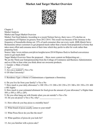 Market And Target Market Overview
Chapter 5
Market Analysis
Market and Target Market Overview
Market: Fast food Industry According to a recent Nielsen Survey, there was a 13% decline on
expenditures of Filipinos on grocery from 2012 2014. This result was because of the increase in the
frequency of households dining out. 25% of each consumer dine out every week. QSR (Quick Serve
Restaurants) attract customers to get prepared meals rather than a hassle food preparation at home that
takes more effort and consume most of their time which they prefer to allot for work rather than
preparing food.
Source: http://www.nielsen.com/ph/en/insights/news/2014/filipinos flock to fastfood convenience
stores to get meals.html
Target Market Overview Since the proposed ... Show more content on Helpwriting.net ...
We are the Third year Entrepreneurship from the College of Commerce and Business Administration
and we d like to hear what you think about our awesome products.
1. Gender: o Male o Female
2. Age* ___________
3. Are you a student? o Yes o No
4. Of what University?
___________________________
5. Residence Type: o Home o Condominium o Apartment o Dormitory
6. Do you live far from your family? o Yes o No
7. How much is your daily allowance? o 100 150 o 151 200 o 201 250 o 251 300 o 301 350 o 351 400
o 401 higher
8. How much is your estimated allotment for food given the amount of your allowance? o Higher than
50% o 50% o 30% o 20%
9. Do you often hang out with friends when you eat outside? o Yes o No
10. Do you eat pizza? o Yes o No, why? ____________________
11. How often do you buy pizza n a monthly basis?
___________________________
12. What brand of pizza usually comes to your mind?
13. What Pizza flavor do you like the most?
14. What qualities of pizza do you look for?
15. Are you familiar with a pizza cake?
 