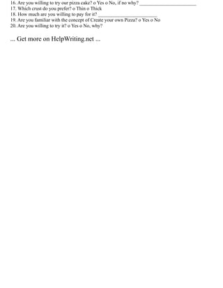 16. Are you willing to try our pizza cake? o Yes o No, if no why? _______________________
17. Which crust do you prefer? o Thin o Thick
18. How much are you willing to pay for it? ________________________
19. Are you familiar with the concept of Create your own Pizza? o Yes o No
20. Are you willing to try it? o Yes o No, why?
... Get more on HelpWriting.net ...
 