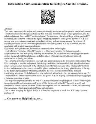 Information And Communication Technologies And The Present...
Abstract:
This paper examines information and communication technologies and the present media background.
The characterizations of media culture are then explored from the insight of new generation, and the
relations between them and ICT are investigated. The dominant educational logic with regard to ICT
is outlined, and different forms of the digital divide are presented. Some global aspects of ICT use
among new generation are reviewed, using both primary and secondary sources. New forms of
modern generation socialization brought about by the coming out of ICT are examined, and the
concluded with a set of recommendations.
Key words: New generations, information communication, technologies
1. Introduction The future of the ICT sector is ... Show more content on Helpwriting.net ...
Regardless of the vast multiplicity in living environments, an exceptional and unifying global media
culture has developed that challenges and often places of interest such traditional forms of
socialization as family and school.
This versatile cultural circumstances in which new generation are under pressure to find route in their
lives or simply to survive, to improve their living conditions, and to develop their identities has been
given various names. Some call it the information or informational age, while others prefer the term
techno traditions or techno entrepreneurship, global media culture, or simply globalization, referring
to the dialectic procedure in which the global and the local exist as combined and mutually
implicating principles .(1) Labels such as post industrial, virtual and cyber society are also in use.(2)
The idea behind all these terms is that across the globe, ICT are playing a central role in young people
s lives and in society at large.
Two major assumptions underlie the role of ICT: the first is that the propagation of these technologies
is causing rapid transformations in all areas of life; the second is that ICT function to unify and
standardize culture. It is on the basis of these assumptions that the term media culture , incorporating
the phenomena of informationalism (3) and globalization,
This is about bridging the digital divide, it is therefore important to recall that ICT carry a cultural
package of
... Get more on HelpWriting.net ...
 