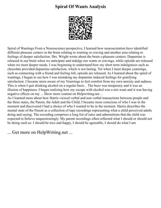 Spiral Of Wants Analysis
Spiral of Wantings From a Neuroscience perspective, I learned how neuroscientists have identified
different pleasure centers in the brain relating to wanting or craving and another area relating to
feelings of deeper satisfaction. Drs. Wright wrote about the brain s pleasure centers: Dopamine is
released in our brain when we anticipate and indulge our wants or cravings, while opioids are released
when we meet deeper needs. I was beginning to understand how my short term indulgences such as
chocolate provided dopamine satisfaction, which is not lasting. Yet when I meet deeper yearnings,
such as connecting with a friend and feeling felt, opioids are released. As I learned about the spiral of
wantings, I began to see how I was mistaking my dopamine induced feelings for gratifying
satisfaction. I became more aware of my Yearnings to feel comfort from my own anxiety and sadness.
This is when I quit drinking alcohol on a regular basis. . The buzz was temporary and it was an
illusion of happiness. I began realizing how my escape with alcohol was a mis want and it was having
negative effects on my ... Show more content on Helpwriting.net ...
As I learned more about how Harris viewed verbal and non verbal transactions between people and
the three states, the Parent, the Adult and the Child, I became more conscious of who I was in the
moment and discovered I had a choice of who I wanted to be in the moment. Harris describes the
mental state of the Parent as a collection of tape recordings representing what a child perceived adults
doing and saying. The recording comprises a long list of rules and admonitions that the child was
expected to believe unquestioningly. My parent recordings often reflected what I should or should not
be doing such as: I should be nice and happy, I should be agreeable, I should do what I am
... Get more on HelpWriting.net ...
 