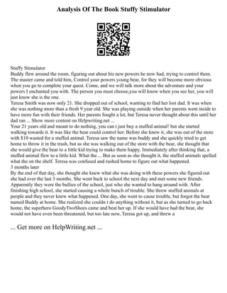 Analysis Of The Book Stuffy Stimulator
Stuffy Stimulator
Buddy flew around the room, figuring out about his new powers he now had, trying to control them.
The master came and told him, Control your powers young bear, for they will become more obvious
when you go to complete your quest. Come, and we will talk more about the adventure and your
powers I enchanted you with. The person you must choose,you will know when you see her, you will
just know she is the one.
Teresa Smith was now only 21. She dropped out of school, wanting to find her lost dad. It was when
she was nothing more than a fresh 9 year old. She was playing outside when her parents went inside to
have more fun with their friends. Her parents fought a lot, but Teresa never thought about this until her
dad ran ... Show more content on Helpwriting.net ...
Your 21 years old and meant to do nothing, you can t just buy a stuffed animal! but she started
walking towards it. It was like the bear could control her. Before she knew it, she was out of the store
with $10 wasted for a stuffed animal. Teresa saw the name was buddy and she quickly tried to get
home to throw it in the trash, but as she was walking out of the store with the bear, she thought that
she would give the bear to a little kid trying to make them happy. Immediately after thinking that, a
stuffed animal flew to a little kid. What the.... But as soon as she thought it, the stuffed animals spelled
what the on the shelf. Teresa was confused and rushed home to figure out what happened.
3 months later
By the end of that day, she thought she knew what she was doing with these powers she figured out
she had over the last 3 months. She went back to school the next day and met some new friends.
Apparently they were the bullies of the school, just who she wanted to hang around with. After
finishing high school, she started causing a whole bunch of trouble. She threw stuffed animals at
people and they never knew what happened. One day, she went to cause trouble, but forgot the bear
named Buddy at home. She realized she couldn t do anything without it, but as she turned to go back
home, the superhero GoodyTwoShoes came and beat her up. If she would have had the bear, she
would not have even been threatened, but too late now, Teresa got up, and threw a
... Get more on HelpWriting.net ...
 