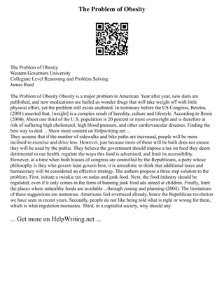 The Problem of Obesity
The Problem of Obesity
Western Governors University
Collegiate Level Reasoning and Problem Solving
James Reed
The Problem of Obesity Obesity is a major problem in American. Year after year, new diets are
published, and new medications are hailed as wonder drugs that will take weight off with little
physical effort, yet the problem still exists unabated. In testimony before the US Congress, Berzins
(2001) asserted that, [weight] is a complex result of heredity, culture and lifestyle. According to Rosin
(2004), About one third of the U.S. population is 20 percent or more overweight and is therefore at
risk of suffering high cholesterol, high blood pressure, and other cardiovascular diseases. Finding the
best way to deal ... Show more content on Helpwriting.net ...
They assume that if the number of sidewalks and bike paths are increased, people will be more
inclined to exercise and drive less. However, just because more of these will be built does not ensure
they will be used by the public. They believe the government should impose a tax on food they deem
detrimental to our health, regulate the ways this food is advertised, and limit its accessibility.
However, at a time when both houses of congress are controlled by the Republicans, a party whose
philosophy is they who govern least govern best, it is unrealistic to think that additional taxes and
bureaucracy will be considered an effective strategy. The authors propose a three step solution to the
problem. First, initiate a twinkie tax on sodas and junk food. Next, the food industry should be
regulated, even if it only comes in the form of banning junk food ads aimed at children. Finally, limit
the places where unhealthy foods are available ...through zoning and planning (2004). The limitations
of these suggestions are numerous. Americans feel overtaxed already, hence the Republican revolution
we have seen in recent years. Secondly, people do not like being told what is right or wrong for them,
which is what regulation insinuates. Third, in a capitalist society, why should any
... Get more on HelpWriting.net ...
 