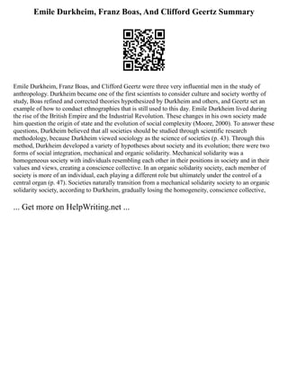 Emile Durkheim, Franz Boas, And Clifford Geertz Summary
Emile Durkheim, Franz Boas, and Clifford Geertz were three very influential men in the study of
anthropology. Durkheim became one of the first scientists to consider culture and society worthy of
study, Boas refined and corrected theories hypothesized by Durkheim and others, and Geertz set an
example of how to conduct ethnographies that is still used to this day. Emile Durkheim lived during
the rise of the British Empire and the Industrial Revolution. These changes in his own society made
him question the origin of state and the evolution of social complexity (Moore, 2000). To answer these
questions, Durkheim believed that all societies should be studied through scientific research
methodology, because Durkheim viewed sociology as the science of societies (p. 43). Through this
method, Durkheim developed a variety of hypotheses about society and its evolution; there were two
forms of social integration, mechanical and organic solidarity. Mechanical solidarity was a
homogeneous society with individuals resembling each other in their positions in society and in their
values and views, creating a conscience collective. In an organic solidarity society, each member of
society is more of an individual, each playing a different role but ultimately under the control of a
central organ (p. 47). Societies naturally transition from a mechanical solidarity society to an organic
solidarity society, according to Durkheim, gradually losing the homogeneity, conscience collective,
... Get more on HelpWriting.net ...
 