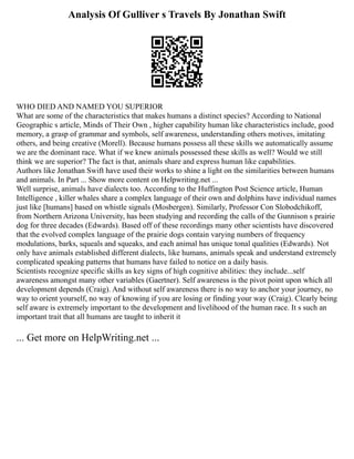 Analysis Of Gulliver s Travels By Jonathan Swift
WHO DIED AND NAMED YOU SUPERIOR
What are some of the characteristics that makes humans a distinct species? According to National
Geographic s article, Minds of Their Own , higher capability human like characteristics include, good
memory, a grasp of grammar and symbols, self awareness, understanding others motives, imitating
others, and being creative (Morell). Because humans possess all these skills we automatically assume
we are the dominant race. What if we knew animals possessed these skills as well? Would we still
think we are superior? The fact is that, animals share and express human like capabilities.
Authors like Jonathan Swift have used their works to shine a light on the similarities between humans
and animals. In Part ... Show more content on Helpwriting.net ...
Well surprise, animals have dialects too. According to the Huffington Post Science article, Human
Intelligence , killer whales share a complex language of their own and dolphins have individual names
just like [humans] based on whistle signals (Mosbergen). Similarly, Professor Con Slobodchikoff,
from Northern Arizona University, has been studying and recording the calls of the Gunnison s prairie
dog for three decades (Edwards). Based off of these recordings many other scientists have discovered
that the evolved complex language of the prairie dogs contain varying numbers of frequency
modulations, barks, squeals and squeaks, and each animal has unique tonal qualities (Edwards). Not
only have animals established different dialects, like humans, animals speak and understand extremely
complicated speaking patterns that humans have failed to notice on a daily basis.
Scientists recognize specific skills as key signs of high cognitive abilities: they include...self
awareness amongst many other variables (Gaertner). Self awareness is the pivot point upon which all
development depends (Craig). And without self awareness there is no way to anchor your journey, no
way to orient yourself, no way of knowing if you are losing or finding your way (Craig). Clearly being
self aware is extremely important to the development and livelihood of the human race. It s such an
important trait that all humans are taught to inherit it
... Get more on HelpWriting.net ...
 