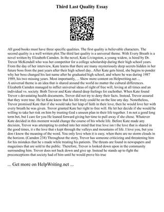 Third Last Quality Essay
All good books must have three specific qualities. The first quality is believable characters. The
second quality is a well written plot.The third last quality is a universal theme. With Every Breath is a
novel written by Elizabeth Camden. In the novel, Kate Livingston, a young widow, is hired by Dr.
Trevor McKendall who was her competitor for a college scholarship during their high school years.
From the day of her interview, Kate learns that there are many mysteriously deep secrets hidden in her
future boss from the past years after their high school day.. After Kate gets hired, she begins to ponder
why her boss changed his last name after he graduated high school, and where he was during 1987
1989, his two missing years. Most importantly, ... Show more content on Helpwriting.net ...
A universal theme is an idea that is shared around the world no matter the cultural differences.
Elizabeth Camden managed to inflict universal ideas of right of free will, loving at all times and an
individual vs. society. Both Trevor and Kate shared deep feelings for eachother. When Kate found
Trevor s devastating health documents, Trevor did not try to deny their facts. Instead, Trevor assured
that they were true. He let Kate know that his life truly could be on the line any day. Nonetheless,
Trevor promised Kate that if she would take her leap of faith in their love, then he would love her with
every breath he was given. Trevor granted Kate her right to free will. He let her decide if she would be
willing to take her risk on him by trusting God s unseen plan in their life together. I m not a good long
term bet, but I care for you He leaned forward giving her time to pull away if she chose. Whatever
Kate decided in this moment would change the course of his whole life. Before Kate made any
decision, Trevor was attempting to embed into her mind that true love isn t the love that is shared in
the good times, it s the love that s kept through the valleys and mountains of life. I love you, but you
don t know the meaning of the word. You only love when it is easy, when there are no storm clouds in
the horizon. (Camden 238) Throughout the story, Trevor has someone criticizing and threatening him
for his mistakes that he s made while treating his patients. The threats are found in newspapers and
magazines that are sold to the public. Therefore, Trevor is looked down upon in the community
surrounding him. Trevor does not back down and give up. Instead he stands up to fight the
preconceptions that society had of him until he would prove his true
... Get more on HelpWriting.net ...
 
