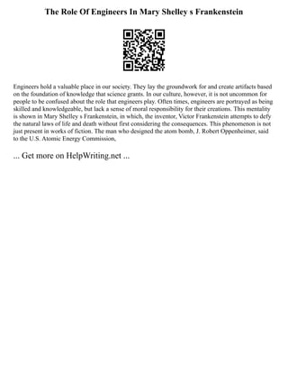 The Role Of Engineers In Mary Shelley s Frankenstein
Engineers hold a valuable place in our society. They lay the groundwork for and create artifacts based
on the foundation of knowledge that science grants. In our culture, however, it is not uncommon for
people to be confused about the role that engineers play. Often times, engineers are portrayed as being
skilled and knowledgeable, but lack a sense of moral responsibility for their creations. This mentality
is shown in Mary Shelley s Frankenstein, in which, the inventor, Victor Frankenstein attempts to defy
the natural laws of life and death without first considering the consequences. This phenomenon is not
just present in works of fiction. The man who designed the atom bomb, J. Robert Oppenheimer, said
to the U.S. Atomic Energy Commission,
... Get more on HelpWriting.net ...
 