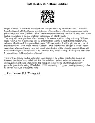 Self Identity By Anthony Giddens
Project of the self is one of the most significant concepts created by Anthony Giddens. The author
bases his ideas of self identification upon influence of the modern world and changes created by the
process of globalization (Giddens, 1991). The main argument is strong. However the study seeks some
further explanations of the role of identity in the social life of individuals.
This essay will investigate issue of self identity in the modern world according to Antony Giddens s
ideas. Firstly, it will be considered how the concept of self identity is created in the modern world.
After that identities will be explained in terms of Giddens s opinion. It will be given an overview of
the main Giddens s work on self identity (Giddens, 1991). Then Giddens s Project of the self will be
scrutinised. After that Giddens s approach to self identification will be critically analysed. There will
be outlined strength and weaknesses of the Giddens s study on self identity. The essay will be finished
by evaluation of Giddens s Project of the self .
The world has become modern and global. Identification of the self is a complicated, though, an
important problem of every individual. Self identity is based on inner values and reflections on
culture, politics and social interactions. The main point is that people label themselves to any
particular group in the society (Worchel etc., 1998). According to Ferguson: Identity commonly refers
to which it makes, or is thought to make
... Get more on HelpWriting.net ...
 